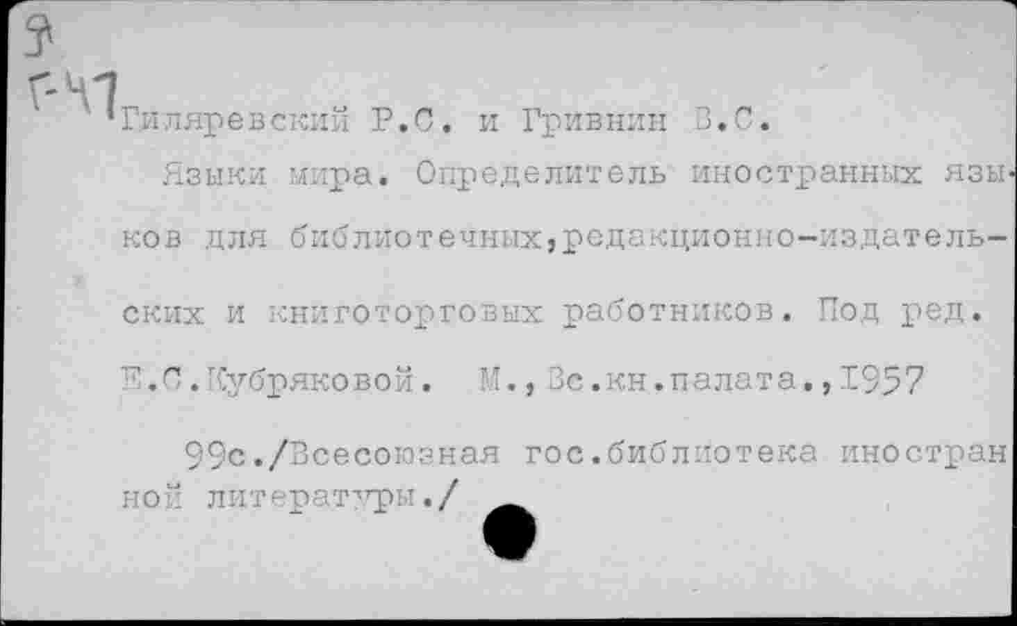 ﻿41
‘Гиляревский Р.С. и Гривнин В.С.
Языки мира. Определитель иностранных язьг ков для библиотечных,редакционно-издательских и книготорговых работников. Под ред.
С. Кубряковой. М., Вс.кн.палата,, 1957
99с./Всесоюзная гос.библиотека иностран ной литерат''гры./